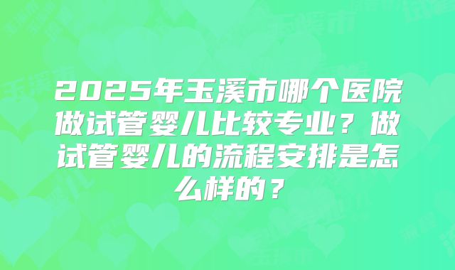 2025年玉溪市哪个医院做试管婴儿比较专业?做试管婴儿的流程安排是怎么样的?