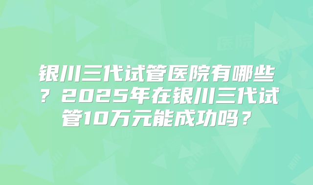 银川三代试管医院有哪些？2025年在银川三代试管10万元能成功吗？