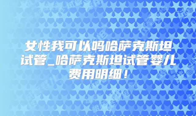 女性我可以吗哈萨克斯坦试管_哈萨克斯坦试管婴儿费用明细！