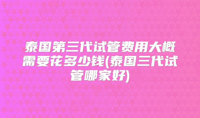 泰国第三代试管费用大概需要花多少钱(泰国三代试管哪家好)