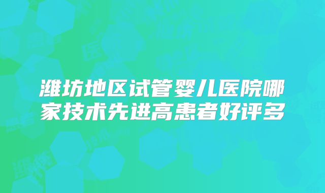 潍坊地区试管婴儿医院哪家技术先进高患者好评多