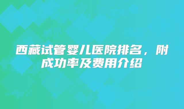 西藏试管婴儿医院排名,附成功率及费用介绍