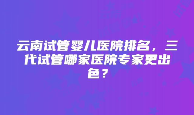 云南试管婴儿医院排名，三代试管哪家医院专家更出色？