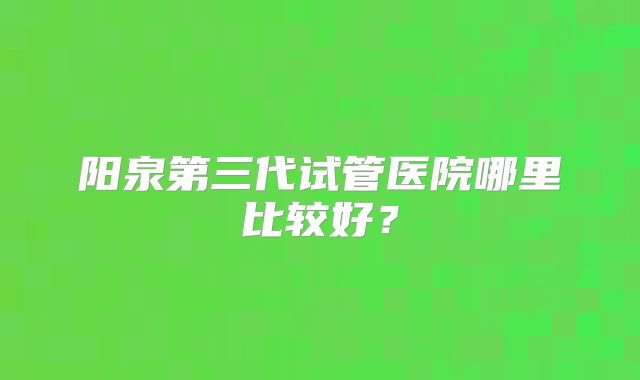 阳泉第三代试管医院哪里比较好?