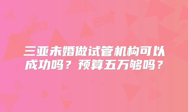 三亚未婚做试管机构可以成功吗？预算五万够吗？