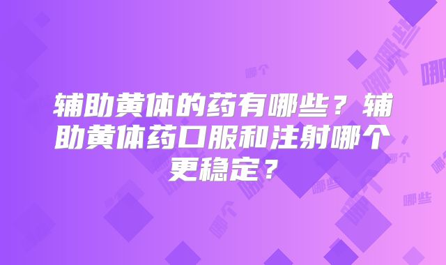 辅助黄体的药有哪些?辅助黄体药口服和注射哪个更稳定?