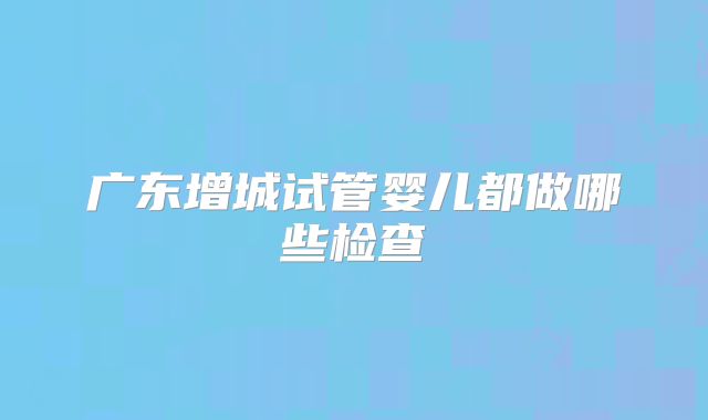 广东增城试管婴儿都做哪些检查