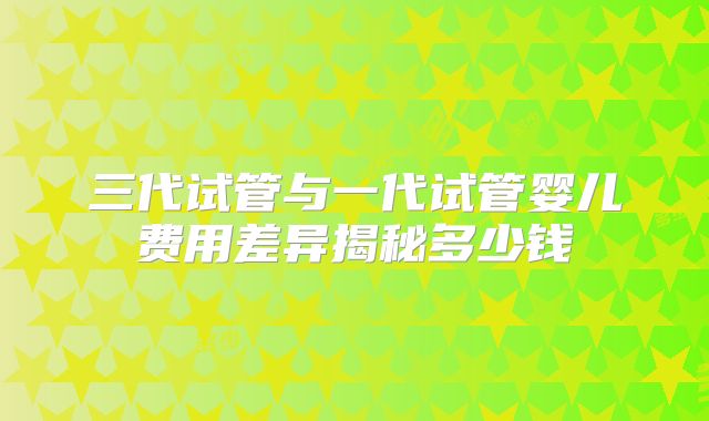 三代试管与一代试管婴儿费用差异揭秘多少钱