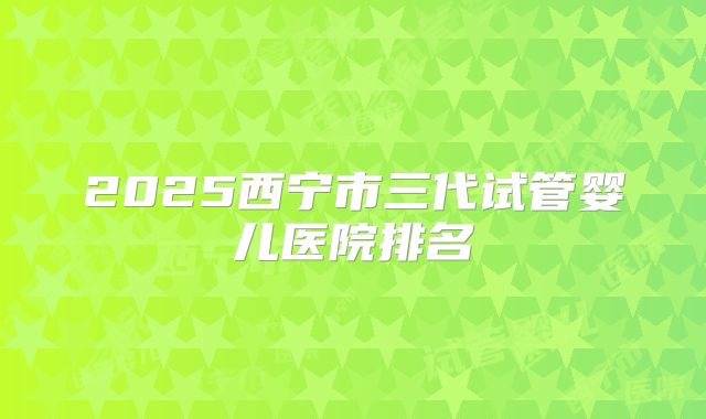 2025西宁市三代试管婴儿医院排名