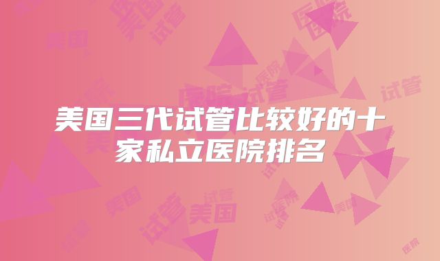 美国三代试管比较好的十家私立医院排名