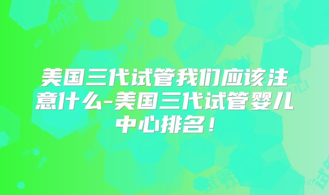 美国三代试管我们应该注意什么-美国三代试管婴儿中心排名!