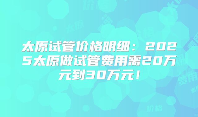 太原试管价格明细:2025太原做试管费用需20万元到30万元!