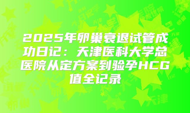 2025年卵巢衰退试管成功日记:天津医科大学总医院从定方案到验孕HCG值全记录