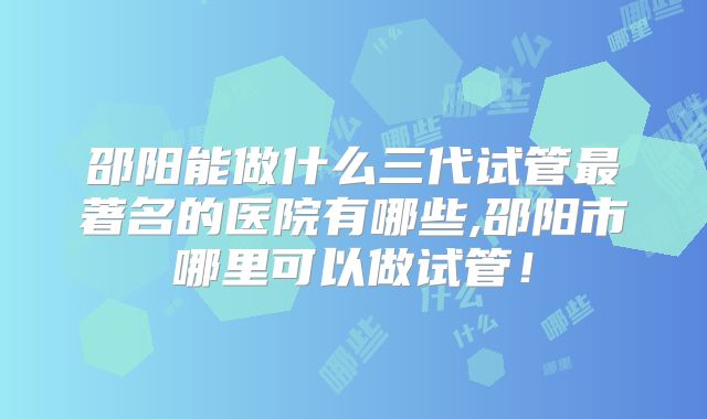 邵阳能做什么三代试管最著名的医院有哪些,邵阳市哪里可以做试管!
