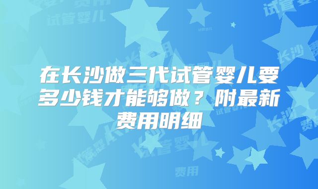 在长沙做三代试管婴儿要多少钱才能够做？附最新费用明细