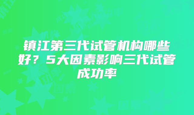 镇江第三代试管机构哪些好?5大因素影响三代试管成功率