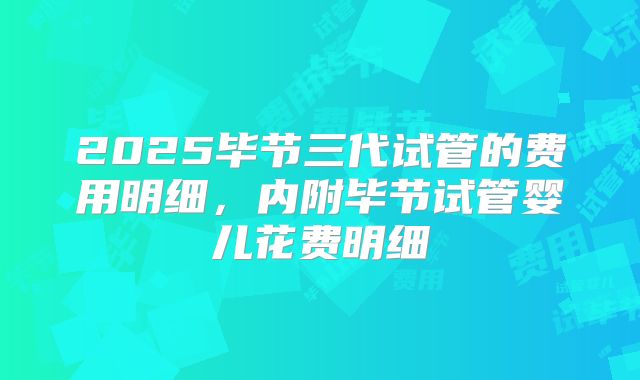 2025毕节三代试管的费用明细,内附毕节试管婴儿花费明细