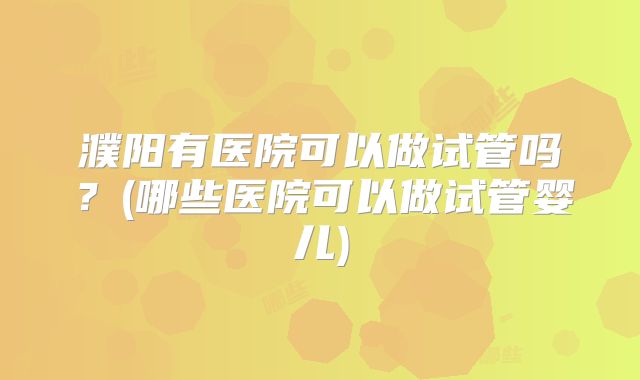 濮阳有医院可以做试管吗?(哪些医院可以做试管婴儿)