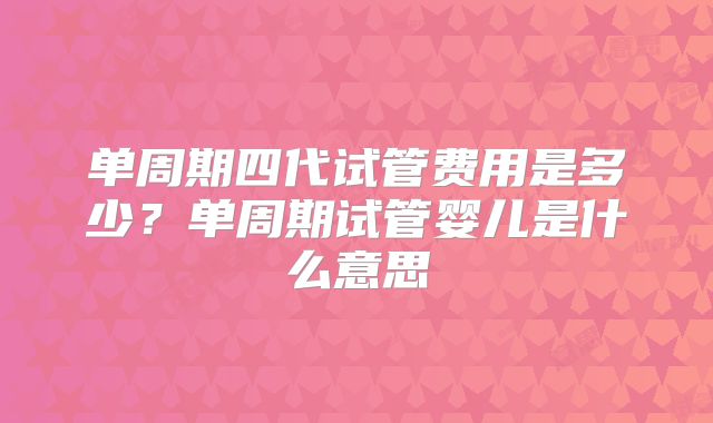 单周期四代试管费用是多少?单周期试管婴儿是什么意思