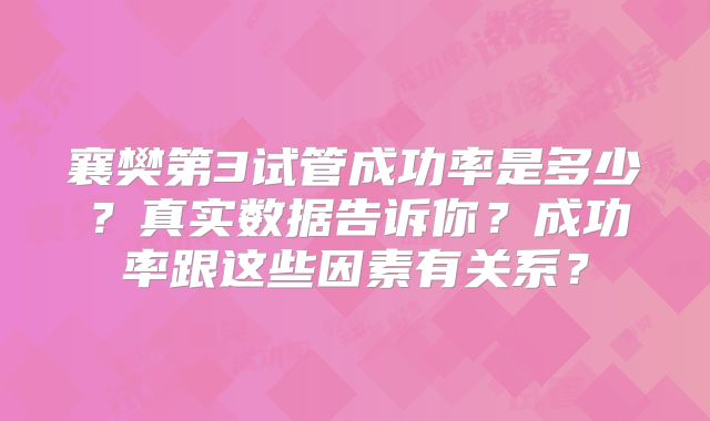 襄樊第3试管成功率是多少?真实数据告诉你?成功率跟这些因素有关系?
