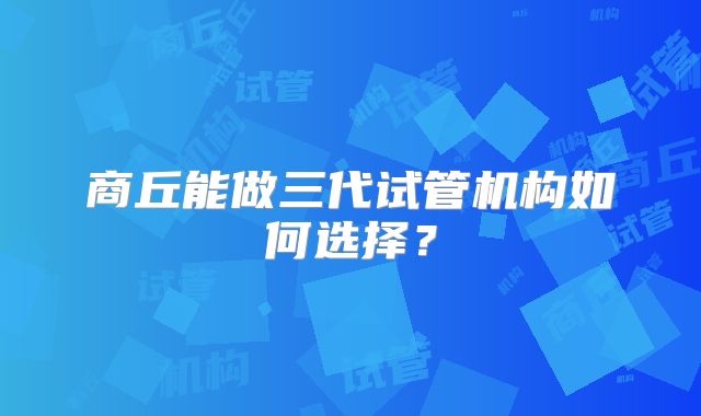 商丘能做三代试管机构如何选择?
