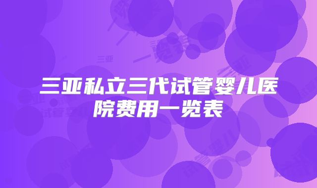 三亚私立三代试管婴儿医院费用一览表
