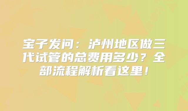宝子发问:泸州地区做三代试管的总费用多少?全部流程解析看这里!