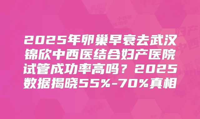 2025年卵巢早衰去武汉锦欣中西医结合妇产医院试管成功率高吗?2025数据揭晓55%-70%真相