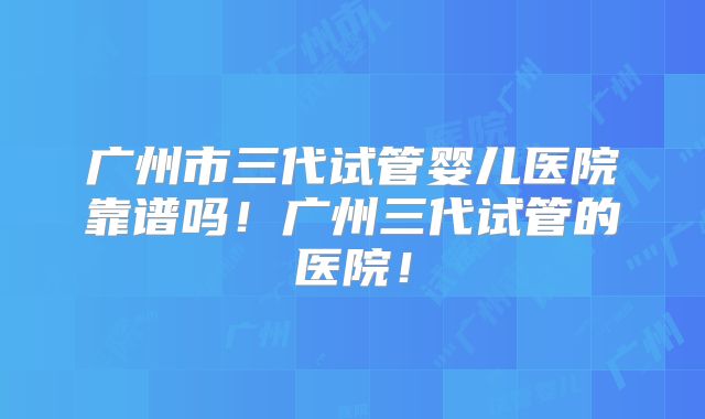 广州市三代试管婴儿医院靠谱吗！广州三代试管的医院！