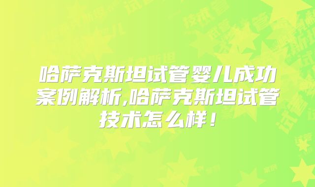 哈萨克斯坦试管婴儿成功案例解析,哈萨克斯坦试管技术怎么样!
