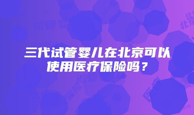 三代试管婴儿在北京可以使用医疗保险吗？