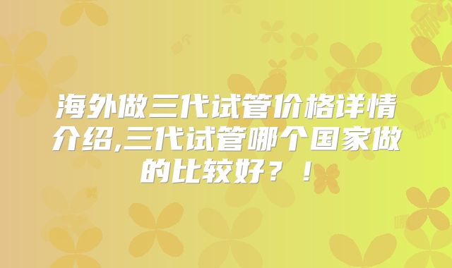 海外做三代试管价格详情介绍,三代试管哪个国家做的比较好?!