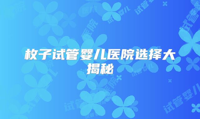 枚子试管婴儿医院选择大揭秘