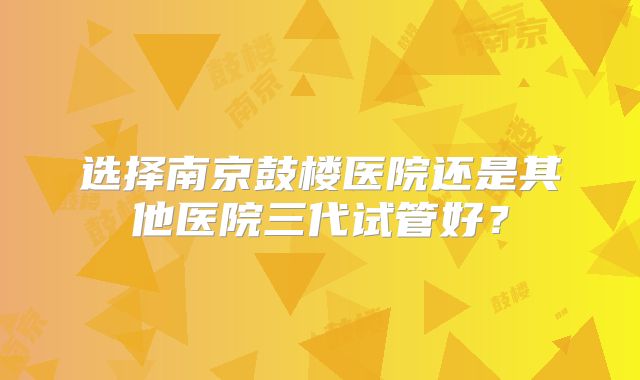 选择南京鼓楼医院还是其他医院三代试管好？