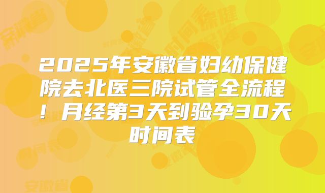 2025年安徽省妇幼保健院去北医三院试管全流程！月经第3天到验孕30天时间表