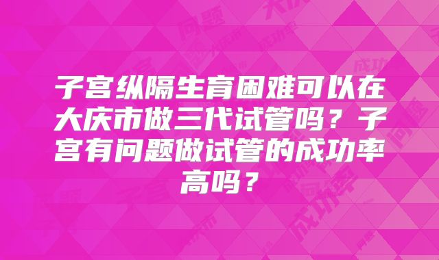 子宫纵隔生育困难可以在大庆市做三代试管吗?子宫有问题做试管的成功率高吗?