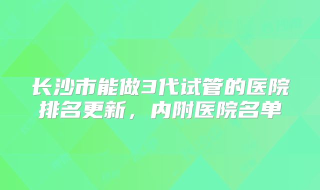 长沙市能做3代试管的医院排名更新，内附医院名单