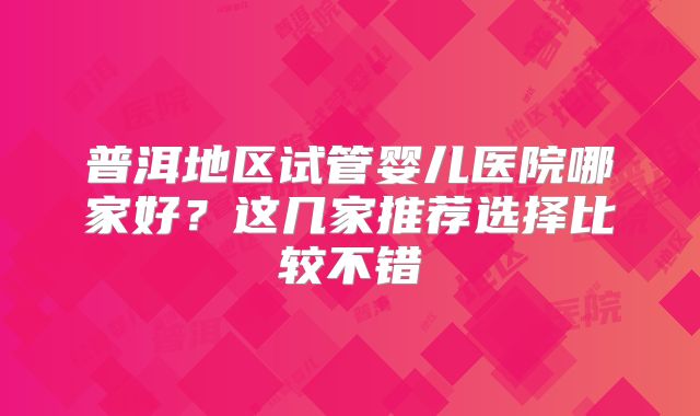 普洱地区试管婴儿医院哪家好?这几家推荐选择比较不错