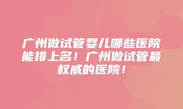 广州做试管婴儿哪些医院能排上名！广州做试管最权威的医院！