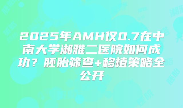 2025年AMH仅0.7在中南大学湘雅二医院如何成功？胚胎筛查+移植策略全公开