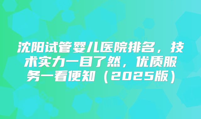 沈阳试管婴儿医院排名,技术实力一目了然,优质服务一看便知(2025版)