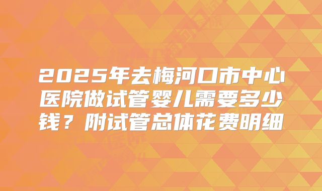 2025年去梅河口市中心医院做试管婴儿需要多少钱？附试管总体花费明细