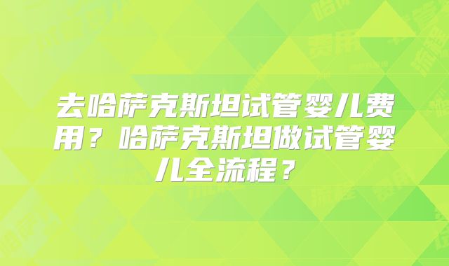去哈萨克斯坦试管婴儿费用?哈萨克斯坦做试管婴儿全流程?