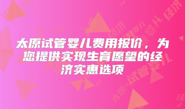 太原试管婴儿费用报价,为您提供实现生育愿望的经济实惠选项