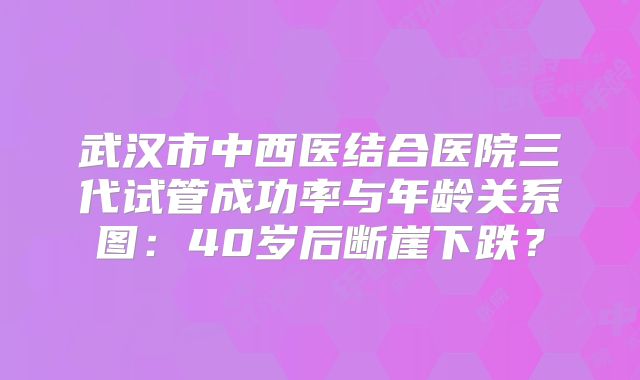 武汉市中西医结合医院三代试管成功率与年龄关系图：40岁后断崖下跌？