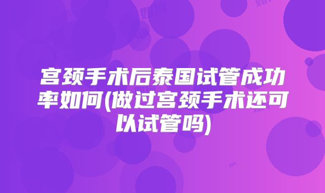 宫颈手术后泰国试管成功率如何(做过宫颈手术还可以试管吗)