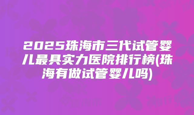 2025珠海市三代试管婴儿最具实力医院排行榜(珠海有做试管婴儿吗)