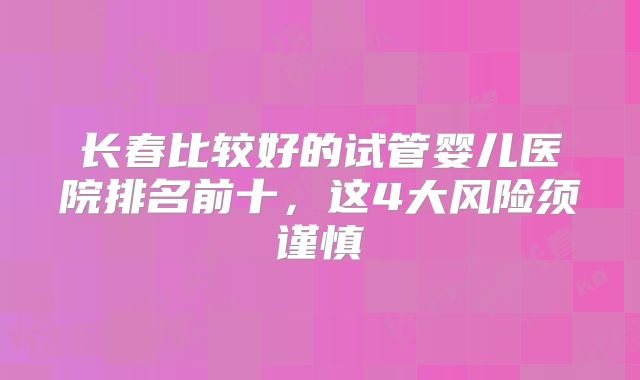 长春比较好的试管婴儿医院排名前十，这4大风险须谨慎