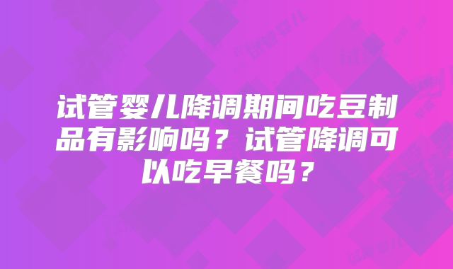 试管婴儿降调期间吃豆制品有影响吗?试管降调可以吃早餐吗?