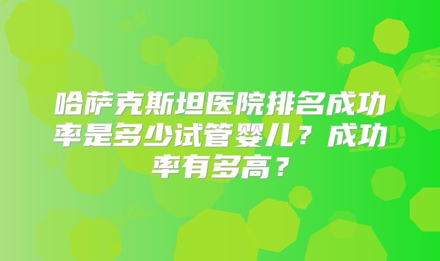 哈萨克斯坦医院排名成功率是多少试管婴儿?成功率有多高?